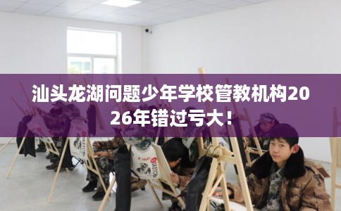 汕头龙湖问题少年学校管教机构2026年错过亏大！