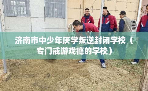 济南市中少年厌学叛逆封闭学校(专门戒游戏瘾的学校) 济南市中少年厌学叛逆封闭学校(专门戒游戏瘾的学校)
