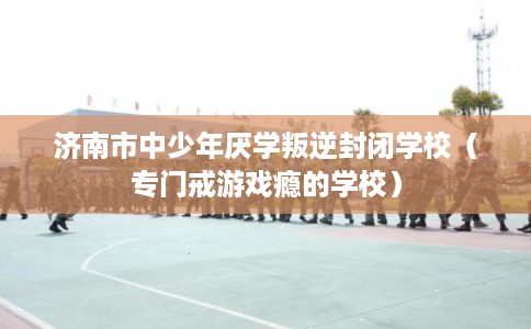 济南市中少年厌学叛逆封闭学校（专门戒游戏瘾的学校）
