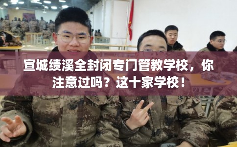 宣城绩溪全封闭专门管教学校，你注意过吗？这十家学校！