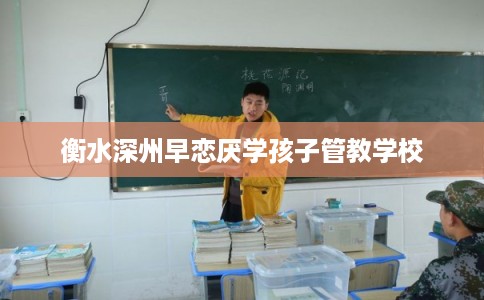 衡水深州早恋厌学孩子管教学校 衡水深州早恋厌学孩子管教学校