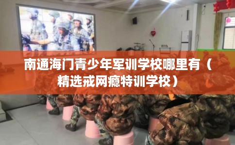 南通海门青少年军训学校哪里有(精选戒网瘾特训学校) 南通海门青少年军训学校哪里有(精选戒网瘾特训学校)