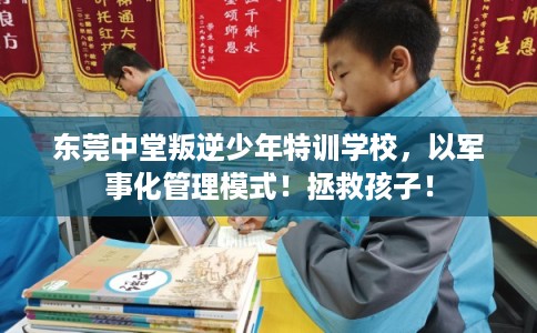 东莞中堂叛逆少年特训学校,以军事化管理模式!拯救孩子! 东莞中堂叛逆少年特训学校,以军事化管理模式!拯救孩子!