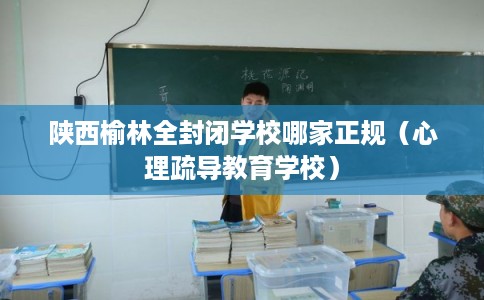 陕西榆林全封闭学校哪家正规（心理疏导教育学校）