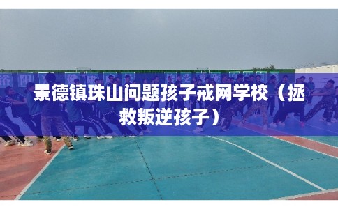 景德镇珠山问题孩子戒网学校（拯救叛逆孩子）