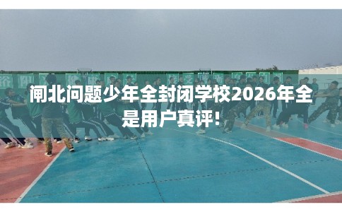闸北问题少年全封闭学校2026年全是用户真评! 闸北问题少年全封闭学校2026年全是用户真评!