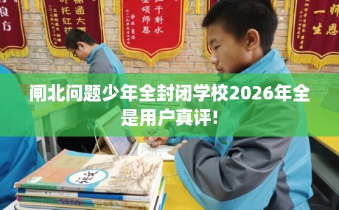 闸北问题少年全封闭学校2026年全是用户真评!