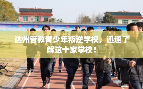 达州管教青少年叛逆学校，迅速了解这十家学校！