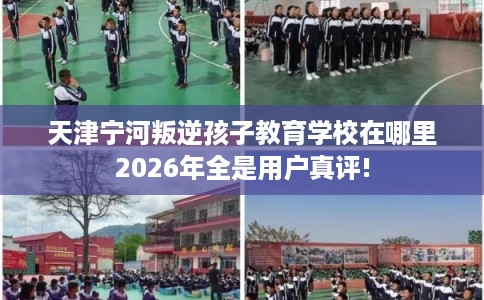 天津宁河叛逆孩子教育学校在哪里2026年全是用户真评!