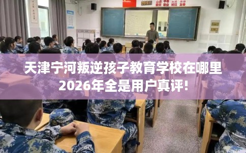 天津宁河叛逆孩子教育学校在哪里2026年全是用户真评!