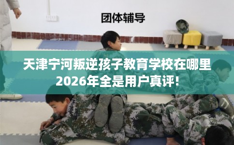 天津宁河叛逆孩子教育学校在哪里2026年全是用户真评!