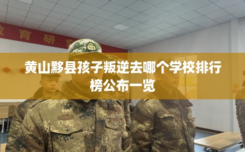 黄山黟县孩子叛逆去哪个学校排行榜公布一览 黄山黟县孩子叛逆去哪个学校排行榜公布一览