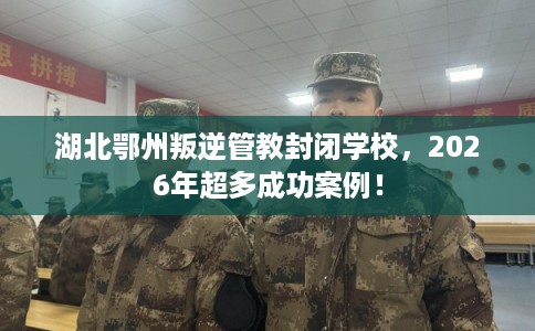 湖北鄂州叛逆管教封闭学校，2026年超多成功案例！