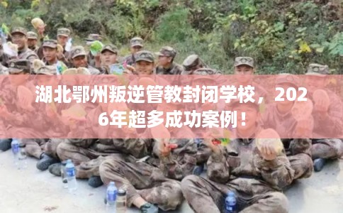 湖北鄂州叛逆管教封闭学校，2026年超多成功案例！