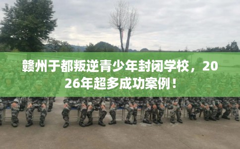 赣州于都叛逆青少年封闭学校，2026年超多成功案例！