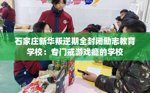 石家庄新华叛逆期全封闭励志教育学校：专门戒游戏瘾的学校
