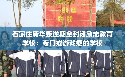石家庄新华叛逆期全封闭励志教育学校：专门戒游戏瘾的学校