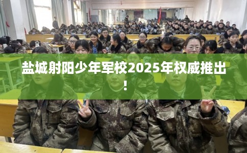 盐城射阳少年军校2025年权威推出！