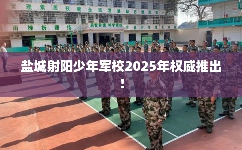 盐城射阳少年军校2025年权威推出！