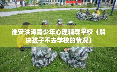 淮安洪泽青少年心理辅导学校（解决孩子不去学校的情况）