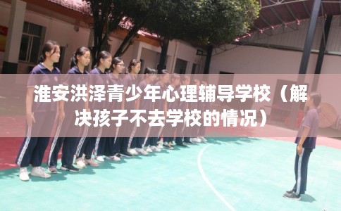 淮安洪泽青少年心理辅导学校（解决孩子不去学校的情况）