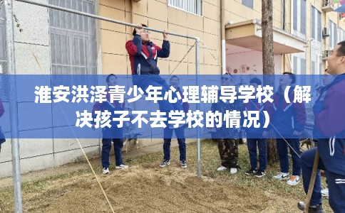 淮安洪泽青少年心理辅导学校（解决孩子不去学校的情况）