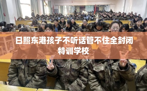 日照东港孩子不听话管不住全封闭特训学校