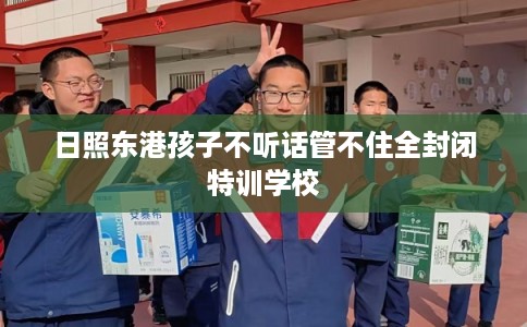 日照东港孩子不听话管不住全封闭特训学校