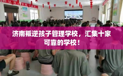 济南叛逆孩子管理学校，汇集十家可靠的学校！