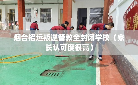烟台招远叛逆管教全封闭学校（家长认可度很高）