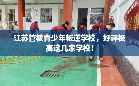 江苏管教青少年叛逆学校，好评极高这几家学校！