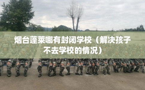 烟台蓬莱哪有封闭学校（解决孩子不去学校的情况）