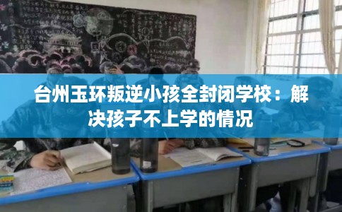 台州玉环叛逆小孩全封闭学校：解决孩子不上学的情况