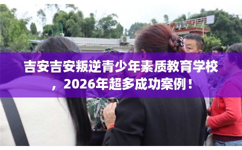 吉安吉安叛逆青少年素质教育学校，2026年超多成功案例！