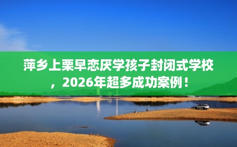 萍乡上栗早恋厌学孩子封闭式学校，2026年超多成功案例！