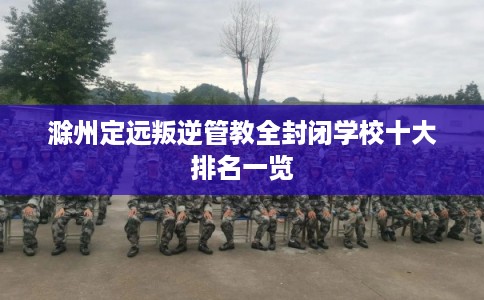 滁州定远叛逆管教全封闭学校十大排名一览 滁州定远叛逆管教全封闭学校十大排名一览