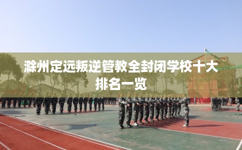 滁州定远叛逆管教全封闭学校十大排名一览 滁州定远叛逆管教全封闭学校十大排名一览