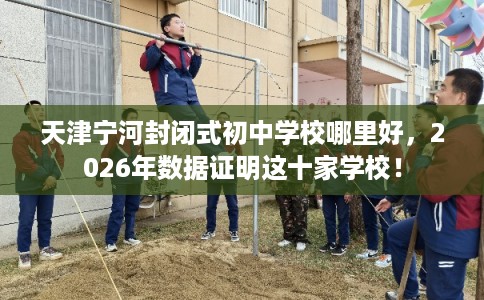 天津宁河封闭式初中学校哪里好，2026年数据证明这十家学校！