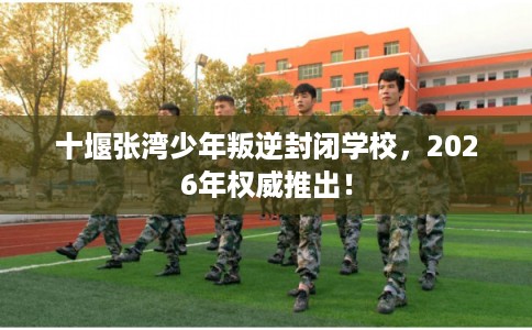 十堰张湾少年叛逆封闭学校，2026年权威推出！