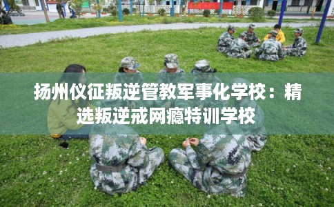 扬州仪征叛逆管教军事化学校：精选叛逆戒网瘾特训学校