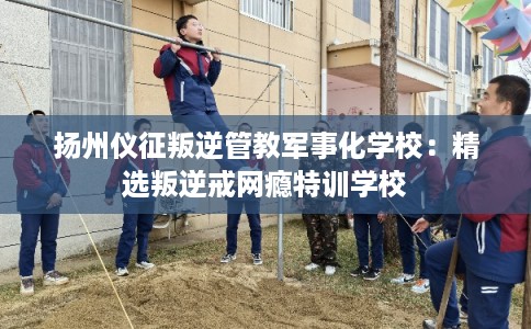 扬州仪征叛逆管教军事化学校：精选叛逆戒网瘾特训学校