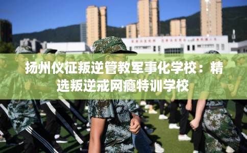 扬州仪征叛逆管教军事化学校：精选叛逆戒网瘾特训学校
