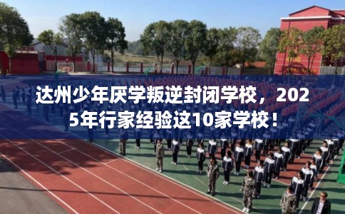 达州少年厌学叛逆封闭学校，2025年行家经验这10家学校！