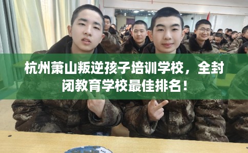 杭州萧山叛逆孩子培训学校，全封闭教育学校最佳排名！