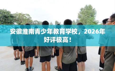安徽淮南青少年教育学校,2026年好评极高! 安徽淮南青少年教育学校,2026年好评极高!
