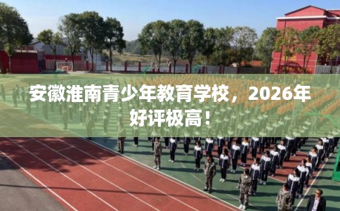安徽淮南青少年教育学校，2026年好评极高！
