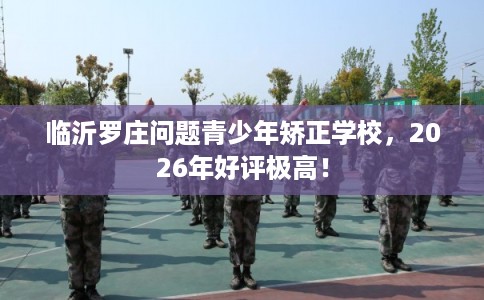 临沂罗庄问题青少年矫正学校，2026年好评极高！