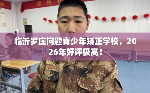 临沂罗庄问题青少年矫正学校，2026年好评极高！