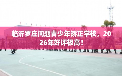 临沂罗庄问题青少年矫正学校，2026年好评极高！