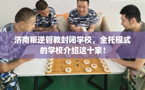 济南叛逆管教封闭学校，全托模式的学校介绍这十家！